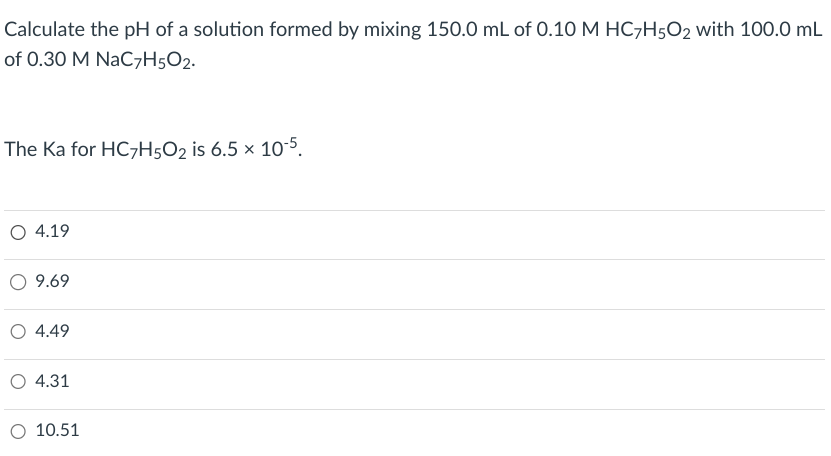 Calculate the pH of a solution formed by mixing 150.0 mL of 0.10 M HC7H502 with 100.0 mL
of 0.30 M NaC7H5O2.
The Ka for HC7H5O2 is 6.5 x 10-5.
○ 4.19
○ 9.69
○ 4.49
O 4.31
O 10.51