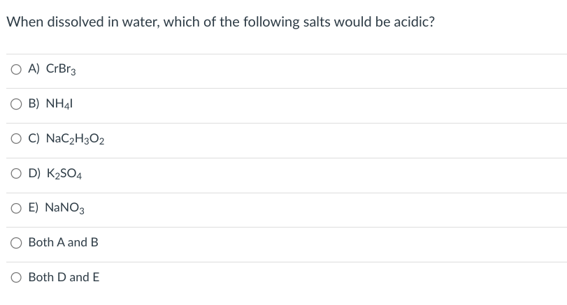 When dissolved in water, which of the following salts would be acidic?
○ A) CrBr3
○ B) NH41
OC) NaC2H3O2
O D) K₂SO4
○ E) NaNO3
Both A and B
O Both D and E