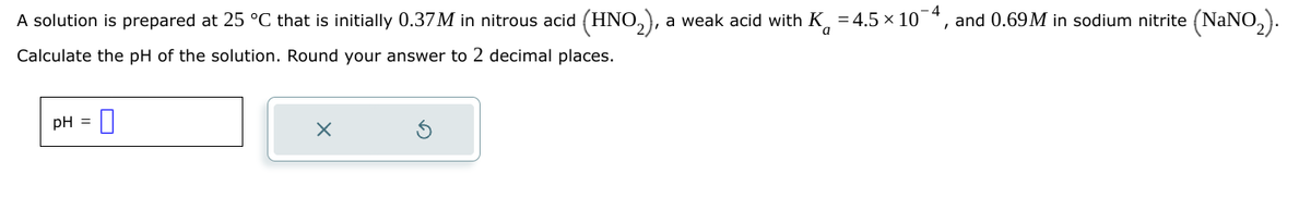 A solution is prepared at 25 °C that is initially 0.37M in nitrous acid (HNO₂), a weak acid with K -4.5 × 10 4, and 0.69M in sodium nitrite (NaNO2).
Calculate the pH of the solution. Round your answer to 2 decimal places.
a
pH
X
G