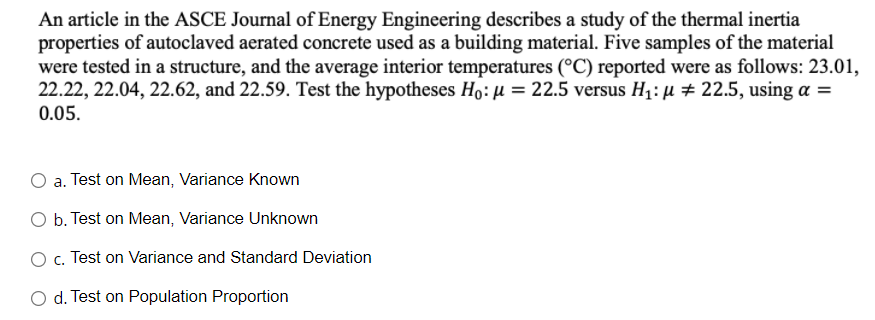 An article in the ASCE Journal of Energy Engineering describes a study of the thermal inertia
properties of autoclaved aerated concrete used as a building material. Five samples of the material
were tested in a structure, and the average interior temperatures (°C) reported were as follows: 23.01,
22.22, 22.04, 22.62, and 22.59. Test the hypotheses Ho: µ = 22.5 versus H1: µ # 22.5, using a =
0.05.
a. Test on Mean, Variance Known
O b. Test on Mean, Variance Unknown
O . Test on Variance and Standard Deviation
O d. Test on Population Proportion
