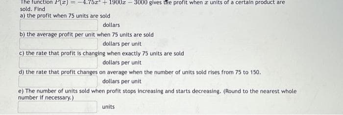 The function P(x) = -4.75x² + 1900x
sold. Find
a) the profit when 75 units are sold
3000 gives the profit when a units of a certain product are
dollars
b) the average profit per unit when 75 units are sold
dollars per unit
c) the rate that profit is changing when exactly 75 units are sold
dollars per unit
d) the rate that profit changes on average when the number of units sold rises from 75 to 150.
dollars per unit
e) The number of units sold when profit stops increasing and starts decreasing. (Round to the nearest whole
number if necessary.)
units