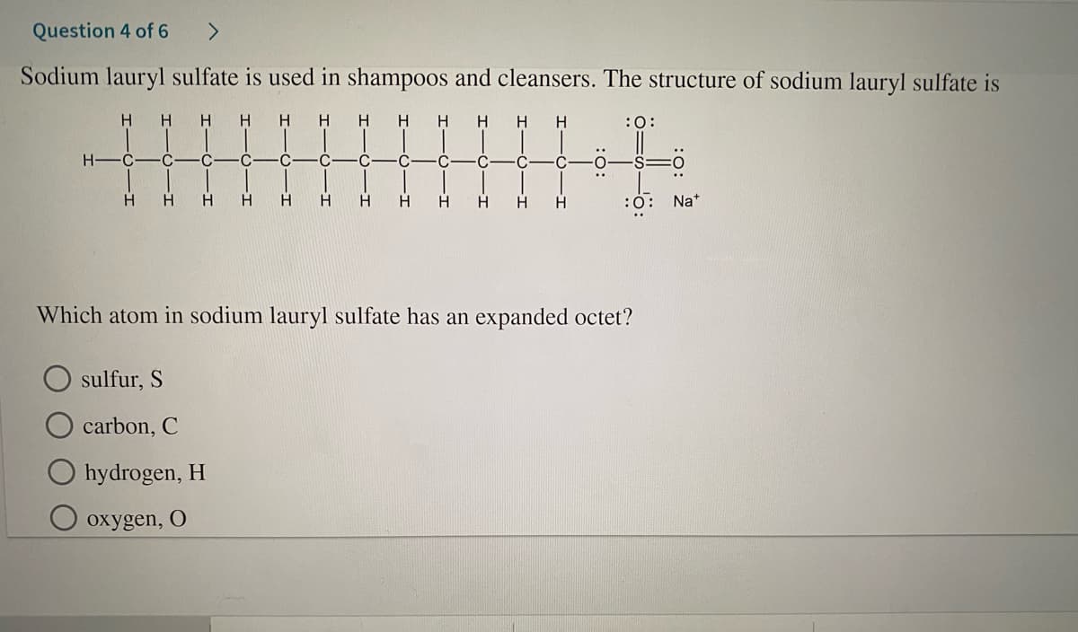 Question 4 of 6
<>
Sodium lauryl sulfate is used in shampoos and cleansers. The structure of sodium lauryl sulfate is
H H
H
H.
H
H H
H
H
:0:
H-
C
-C
H.
H.
H.
H.
H.
H.
:0: Na*
Which atom in sodium lauryl sulfate has an expanded octet?
sulfur, S
carbon, C
hydrogen, H
охygen, O
-T
I-
