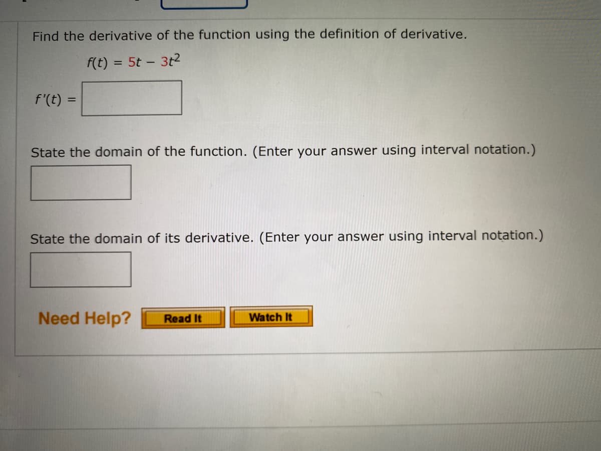 Find the derivative of the function using the definition of derivative.
f(t) = 5t - 3t2
%3D
f'(t) =
State the domain of the function. (Enter your answer using interval notation.)
State the domain of its derivative. (Enter your answer using interval notation.)
Need Help?
Read It
Watch It
