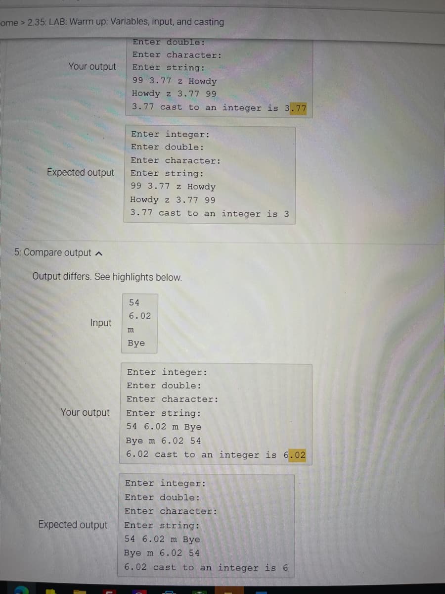 ome> 2.35: LAB: Warm up: Variables, input, and casting
Enter double:
Enter character:
Your output
Enter string:
99 3.77 z Howdy
Howdy z 3.77 99
3.77 cast to an integer is 3.77
Enter integer:
Enter double:
Enter character:
Expected output
Enter string:
99 3.77 z Howdy
Howdy z 3.77 99
3.77 cast to an integer is 3
5: Compare output a
Output differs. See highlights below.
54
6.02
Input
m
Bye
Enter integer:
Enter double:
Enter character:
Your output
Enter string:
54 6.02 m Bye
Bye m 6.02 54
6.02 cast to an integer is 6.02
Enter integer:
Enter double:
Enter character:
Expected output
Enter string:
54 6.02 m Bye
Bye m 6.02 54
6.02 cast to an integer is 6
