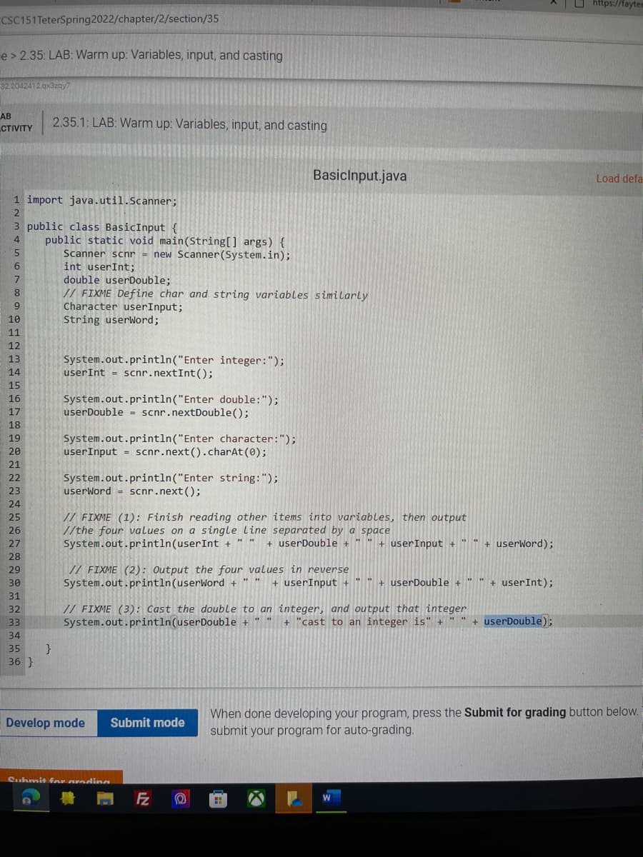 O https://fayted
CSC151 TeterSpring2022/chapter/2/section/35
e > 2.35: LAB: Warm up: Variables, input, and casting
32.2042412.gx3zgy7
AB
CTIVITY
2.35.1: LAB: Warm up: Variables, input, and casting
Basiclnput.java
Load defa
1 import java.util.Scanner;
3 public class BasicInput {
public static void main(String[] args) {
Scanner scnr = new Scanner(System.in);
int userInt;
double userDouble;
4
5.
6
// FIXME Define char and string variables similarly
Character userInput;
String userWord;
8
10
11
12
13
System.out.println("Enter integer:");
userInt = scnr.nextInt();
14
15
16
System.out.println("Enter double:");
userDouble = scnr.nextDouble();
17
18
19
System.out.println("Enter character:");
userInput = scnr.next().charAt (0);
20
21
System.out.println("Enter string:");
userWord - scnr.next();
22
23
24
25
// FIXME (1): Finish reading other items into variables, then output
//the four values on a single line separated by a space
System.out.println(userInt +
26
27
+ userDouble + "|
+ userInput + " "
+ userWord);
28
// FIXME (2): Output the four values in reverse
System.out.println(userWord +
29
30
+ userInput +
+ userDouble +
+ userInt);
31
// FIXME (3): Cast the double to an integer, and output that integer
System.out.println(userDouble + '
32
33
+ "cast to an integer is" +
+ userDouble);
34
35
36 }
When done developing your program, press the Submit for grading button below.
submit your program for auto-grading.
Develop mode
Submit mode
Suhmit for aredinn
Fz
