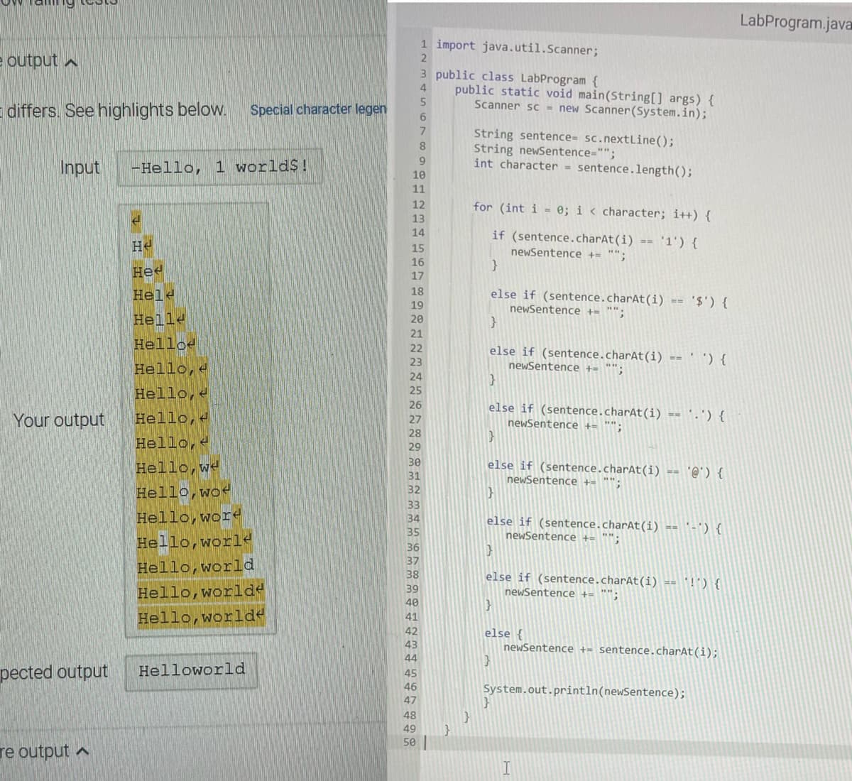 LabProgram.java
1 import java.util.Scanner;
e output a
3 public class LabProgram {
public static void main(String[] args) {
Scanner sc = new Scanner(System.in);
5
differs. See highlights below.
Special character legen
7.
String sentence= sc.nextLine();
String newSentence="";
int character = sentence.length();
9.
Input
-Hello, 1 world$!
10
11
12
for (int i = 0; i < character; i++) {
13
He
14
if (sentence.charAt(i)
'1') {
15
newSentence += "";
16
Hee
17
Hele
18
else if (sentence.charAt(i) ==
19
newSentence += "":
}
} (,$.
Helle
20
21
Helloe
Hello, e
22
else if (sentence.charAt(i) == ' ') {
newSentence += "";
23
24
Hello, e
25
26
Your output
Hello, e
else if (sentence.charAt(i) == '.') {
newSentence += "";
27
28
Hello, e
Hello,we
29
30
else if (sentence.charAt(i) == '@') {
newSentence += "";
31
Hello,wod
32
33
Hello,word
Hello,world
34
else if (sentence.charAt(i) == '-') {
newSentence += "";
35
36
37
Hello,world
38
else if (sentence.charAt(i) == '!') {
39
Hello,worlde
newSentence += "";
}
40
Hello,worlde
41
42
else {
newSentence += sentence.charAt(i);
43
44
pected output
Helloworld
45
46
System.out.println(newSentence);
47
48
49
50
re output a
I
