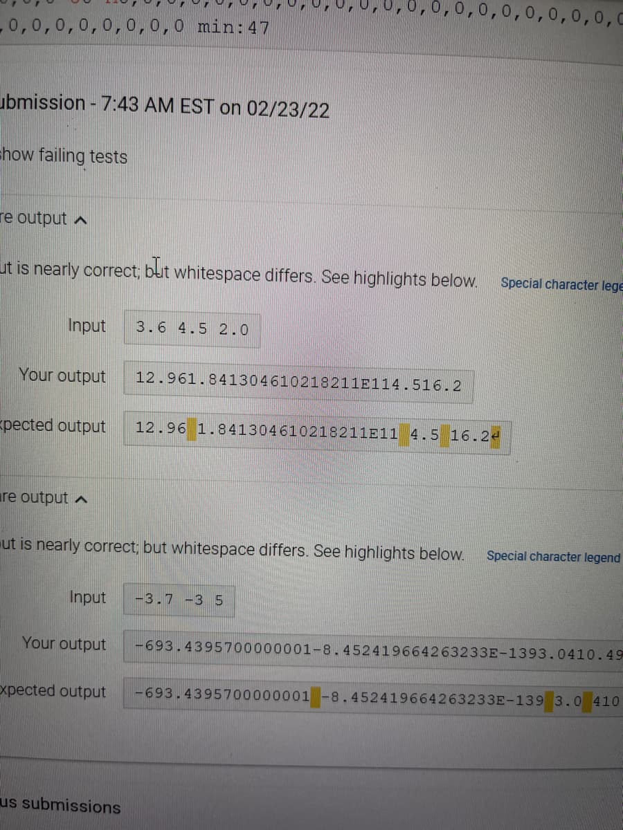 0,0,0,0,0,0,0,0,C
0,0,0,0,0,0,0,0 min:47
ubmission - 7:43 AM EST on 02/23/22
show failing tests
re output a
ut is nearly correct3;
whitespace differs. See highlights below.
Special character lege
Input
3.6 4.5 2.0
Your output
12.961.841304610218211E114.516.2
pected output
12.96 1.841304610218211E11 4.5 16.24
are output ^
ut is nearly correct; but whitespace differs. See highlights below.
Special character legend
Input
-3.7 -3 5
Your output
-693.4395700000001-8.452419664263233E-1393.0410.49
xpected output
-693.4395700000001 -8.452419664263233E-139 3.0 410
us submissions
