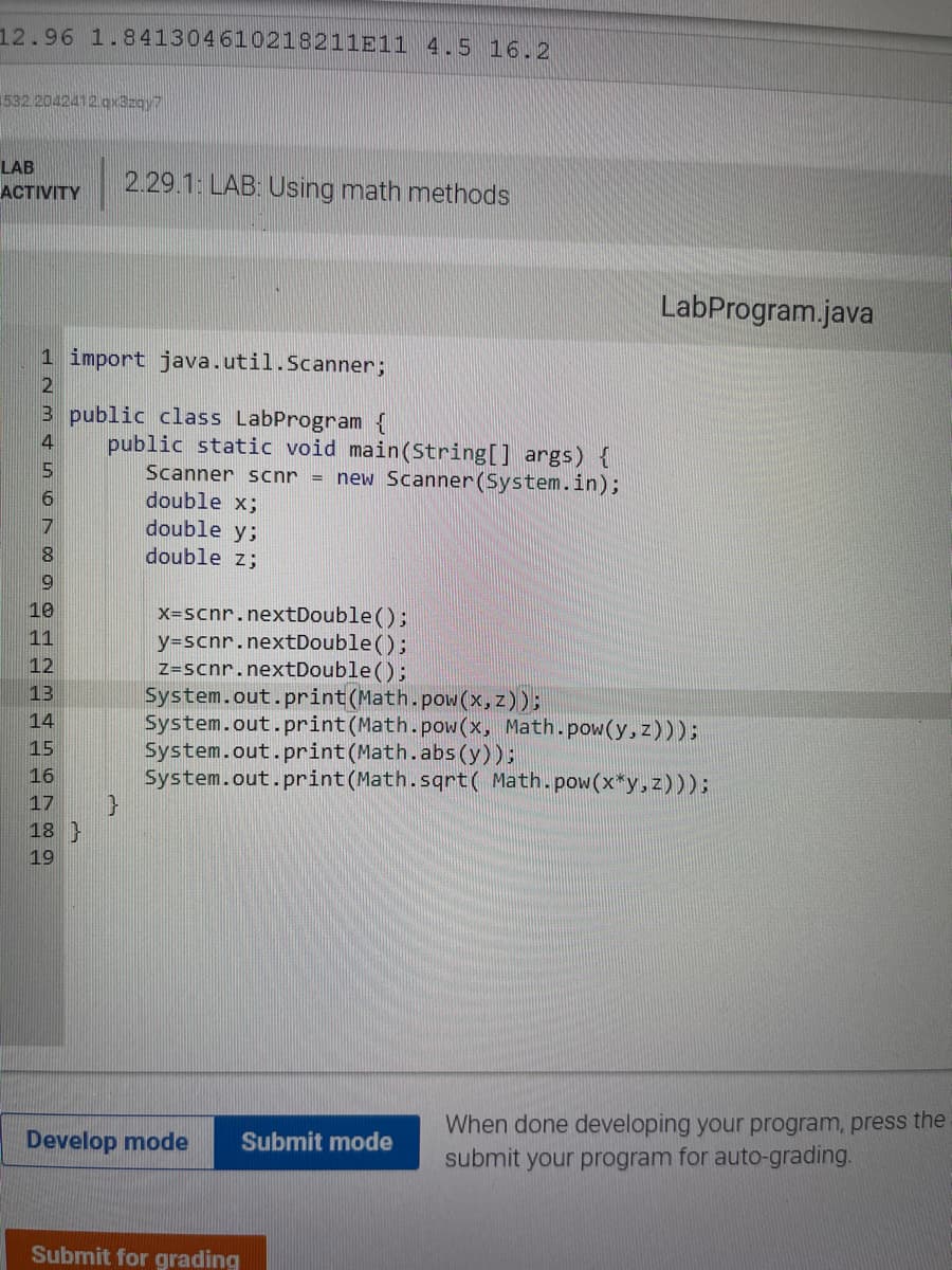 12.96 1.841304610218211E11 4.5 16.2
1532.2042412.gx8zay7
LAB
2.29.1 LAB: Using math methods
ACTIVITY
LabProgram.java
1 import java.util.Scanner;
3 public class LabProgram {
public static void main(String[] args) {
4
Scanner scnr =
new Scanner (System.in);
double x;
double y;
double z;
7
8.
10
x-scnr.nextDouble();
y=scnr.nextDouble();
Z=scnr.nextDouble ();
System.out.print(Math.pow(x, z));
System.out.print (Math.pow(x, Math.pow(y,z)));
System.out.print(Math.abs (y));
System.out.print (Math.sqrt( Math.pow(x*y,z)));
11
12
13
14
15
16
17
18 }
19
When done developing your program, press the
submit your program for auto-grading.
Develop mode
Submit mode
Submit for grading
