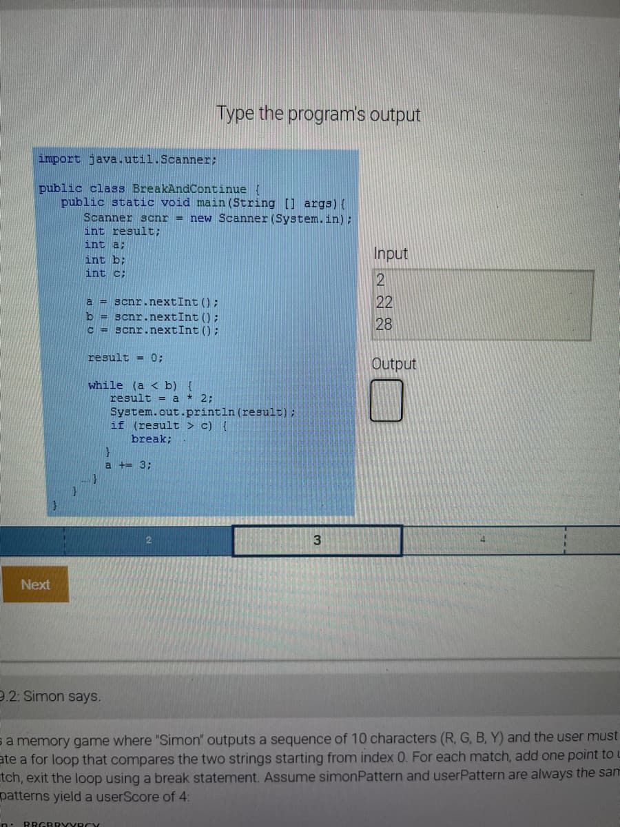 Type the program's output
import java.util.Scanner;
public class BreakAndContinue {
public static void main (String [] args) {
Scanner scnr = new Scanner (System.in);
int result;
int a:
Input
int b;
int c:
22
a = scnr.nextInt ();
b = scnr.nextInt () ;
c = scnr.nextInt () ;
28
result = 0;
Output
while (a < b) {
result = a * 2;
System.out.println(result);
if (result > c) {
break;
a += 3;
3
Next
9.2: Simon says.
sa memory game where "Simon" outputs a sequence of 10 characters (R, G, B, Y) and the user must
ate a for loop that compares the two strings starting from index 0. For each match, add one point to L
tch, exit the loop using a break statement. Assume simonPattern and userPattern are always the sam
patterns yield a userScore of 4:
n: RRGRRYYRCY
