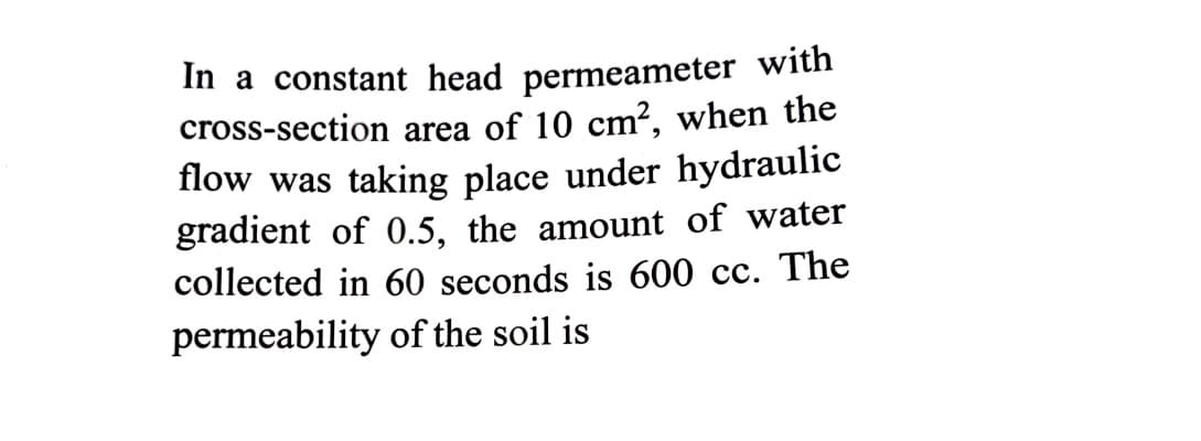 In a constant head permeameter witn
cross-section area of 10 cm², when the
flow was taking place under hydraulic
gradient of 0.5, the amount of water
collected in 60 seconds is 600 cc. The
permeability of the soil is
