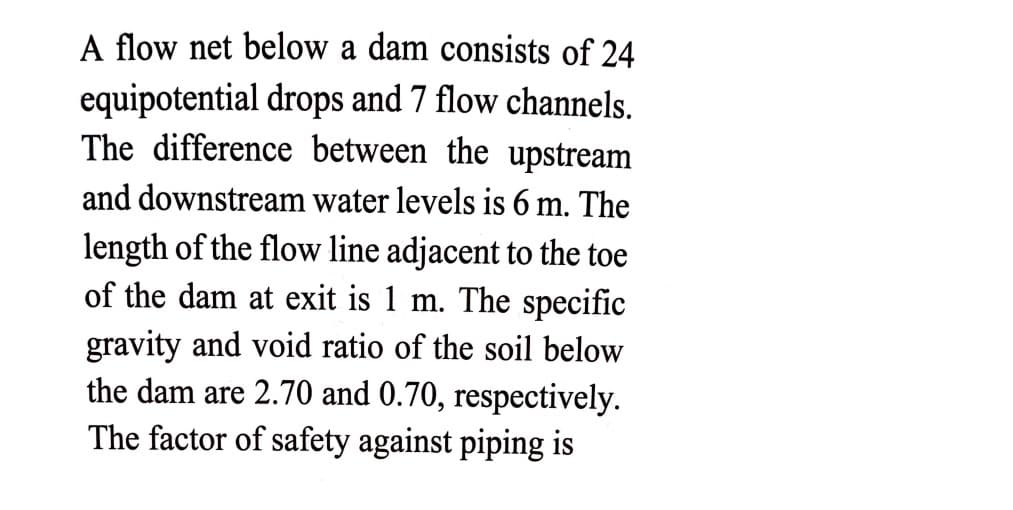 A flow net below a dam consists of 24
equipotential drops and 7 flow channels.
The difference between the upstream
and downstream water levels is 6 m. The
length of the flow line adjacent to the toe
of the dam at exit is 1 m. The specific
gravity and void ratio of the soil below
the dam are 2.70 and 0.70, respectively.
The factor of safety against piping is
