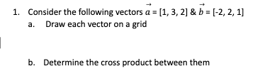 1. Consider the following vectors a = [1, 3, 2] & b = [-2, 2, 1]
a. Draw each vector on a grid
b. Determine the cross product between them