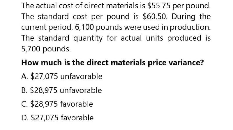 The actual cost of direct materials is $55.75 per pound.
The standard cost per pound is $60.50. During the
current period, 6,100 pounds were used in production.
The standard quantity for actual units produced is
5,700 pounds.
How much is the direct materials price variance?
A. $27,075 unfavorable
B. $28,975 unfavorable
C. $28,975 favorable
D. $27,075 favorable