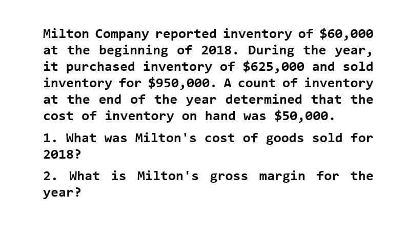 Milton Company reported inventory of $60,000
at the beginning of 2018. During the year,
it purchased inventory of $625,000 and sold
inventory for $950,000. A count of inventory
at the end of the year determined that the
cost of inventory on hand was $50,000.
1. What was Milton's cost of goods sold for
2018?
2. What is Milton's gross margin for the
year?