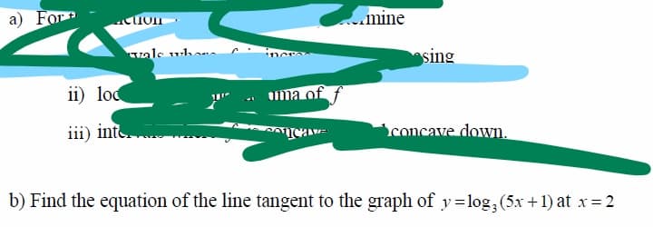 a) For
mine
vale uhaa
sing
ii) lod
ima of
iii) inte.
concave down.
b) Find the equation of the line tangent to the graph of y=log,(5x +1) at x= 2
