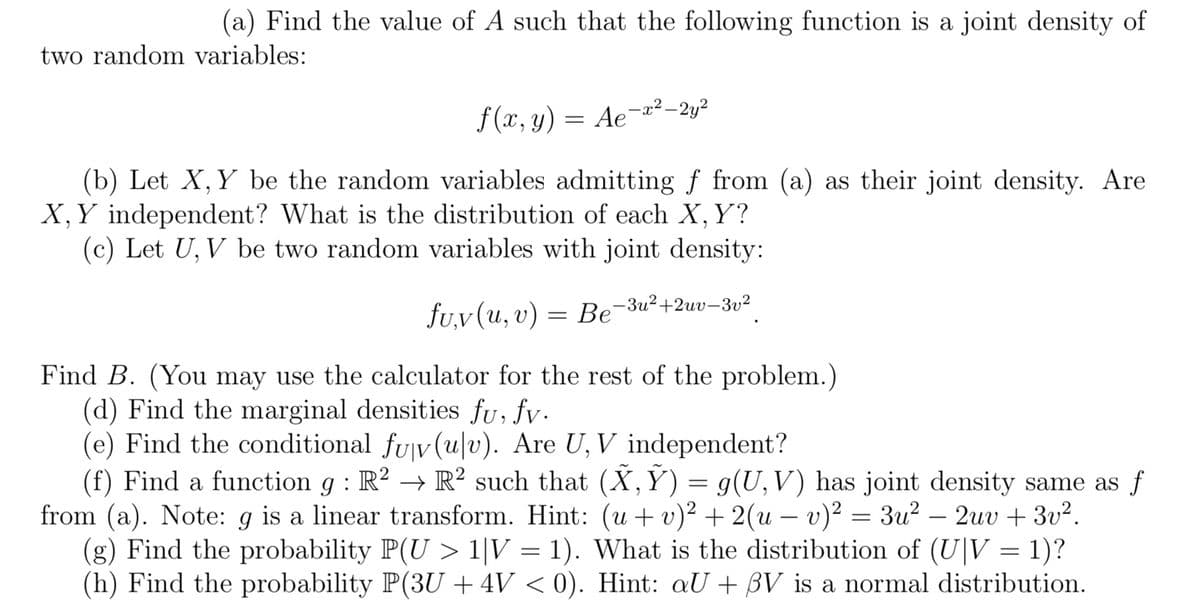 (a) Find the value of A such that the following function is a joint density of
two random variables:
f(x, y) = Ae-x²-2y²
(b) Let X, Y be the random variables admitting f from (a) as their joint density. Are
X, Y independent? What is the distribution of each X, Y?
(c) Let U, V be two random variables with joint density:
fu,v (u, v): = Be-3u²+2uv-3v²
Find B. (You may use the calculator for the rest of the problem.)
(d) Find the marginal densities fu, fv.
(e) Find the conditional fuv(u|v). Are U, V independent?
(f) Find a function g: R² → R² such that (X, Ỹ) = g(U,V) has joint density same as f
from (a). Note: g is a linear transform. Hint: (u + v)² + 2(u - v)² = 3u² − 2uv + 3v².
(g) Find the probability P(U> 1|V = 1). What is the distribution of (UV = 1)?
(h) Find the probability P(3U + 4V < 0). Hint: aU + BV is a normal distribution.