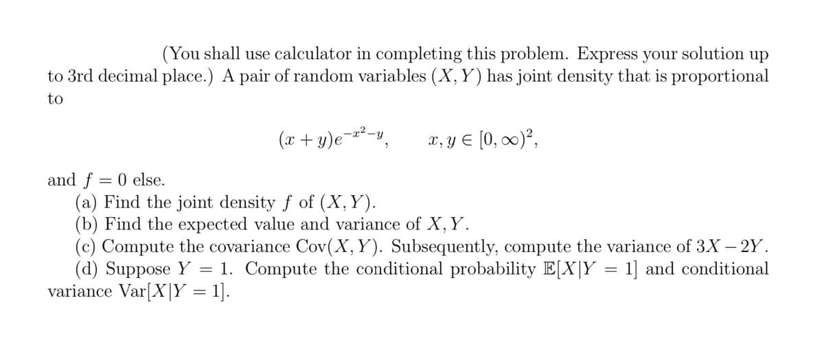 (You shall use calculator in completing this problem. Express your solution up
to 3rd decimal place.) A pair of random variables (X, Y) has joint density that is proportional
to
(x+y)e=x²-y
2
x, y = [0, ∞)²,
and f = 0 else.
(a) Find the joint density f of (X, Y).
(b) Find the expected value and variance of X, Y.
(c) Compute the covariance Cov(X, Y). Subsequently, compute the variance of 3X – 2Y.
(d) Suppose Y = 1. Compute the conditional probability E[X|Y = 1] and conditional
variance Var[XY = 1].