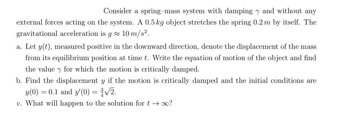 Consider a spring-mass system with damping y and without any
external forces acting on the system. A 0.5 kg object stretches the spring 0.2 m by itself. The
gravitational acceleration is g≈ 10 m/s².
a. Let y(t), measured positive in the downward direction, denote the displacement of the mass
from its equilibrium position at time t. Write the equation of motion of the object and find
the value y for which the motion is critically damped.
b. Find the displacement y if the motion is critically damped and the initial conditions are
y(0) = 0.1 and y'(0) = ³√√/2.
c. What will happen to the solution for t→∞0?