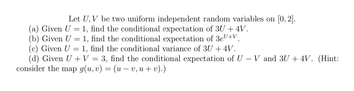 Let U, V be two uniform independent random variables on [0, 2].
(a) Given U = 1, find the conditional expectation of 3U + 4V.
(b) Given U = 1, find the conditional expectation of 3eU+V.
(c) Given U = 1, find the conditional variance of 3U + 4V.
(d) Given U + V = 3, find the conditional expectation of U - V and 3U + 4V. (Hint:
consider the map g(u, v) = (u - v, u + v).)