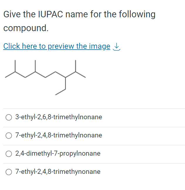 Give the IUPAC name for the following
compound.
Click here to preview the image
میلا
O 3-ethyl-2,6,8-trimethylnonane
7-ethyl-2,4,8-trimethylnonane
2,4-dimethyl-7-propylnonane
7-ethyl-2,4,8-trimethynonane