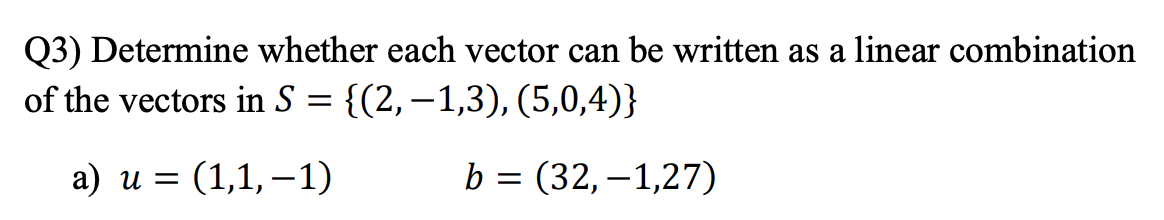 Q3) Determine whether each vector can be written as a linear combination
of the vectors in S = {(2,–1,3), (5,0,4)}
а) и %3
(1,1,–1)
b = (32,–1,27)
