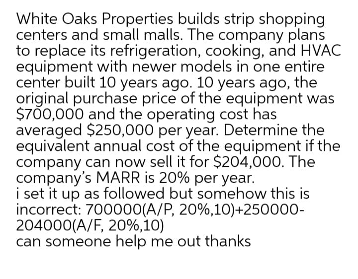 White Oaks Properties builds strip shopping
centers and small malls. The company plans
to replace its refrigeration, cooking, and HVAC
equipment with newer models in one entire
center built 10 years ago. 10 years ago, the
original purchase price of the equipment was
$700,000 and the operating cost has
averaged $250,000 per year. Determine the
equivalent annual cost of the equipment if the
company can now sell it for $204,000. The
company's MARR is 20% per year.
i set it up as followed but somehow this is
incorrect: 700000(A/P, 20%,10)+250000-
204000(A/F, 20%,10)
can someone help me out thanks
