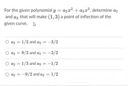 For the given polynomial y = azx² + azx³, determine az
and az that will make (1, 3) a point of inflection of the
given curve.
O az = 1/2 and az = -3/2
O a2 = 9/2 and az = -3/2
O az = 1/3 and az = -1/2
az = -9/2 and az = 1/2
