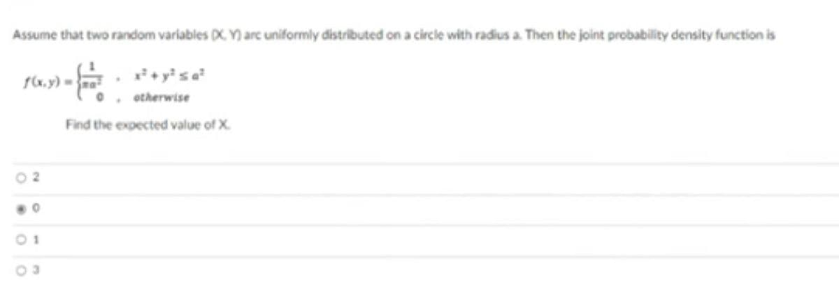 Assume that two random variables DX. Y) arc uniformly distributed on a circle with radius a. Then the joint probability density function is
otherwise
Find the expected value of X.
2.
01
