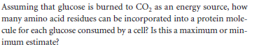 Assuming that glucose is burned to CO, as an energy source, how
many amino acid residues can be incorporated into a protein mole-
cule for each glucose consumed by a cell? Is this a maximum or min-
imum estimate?
