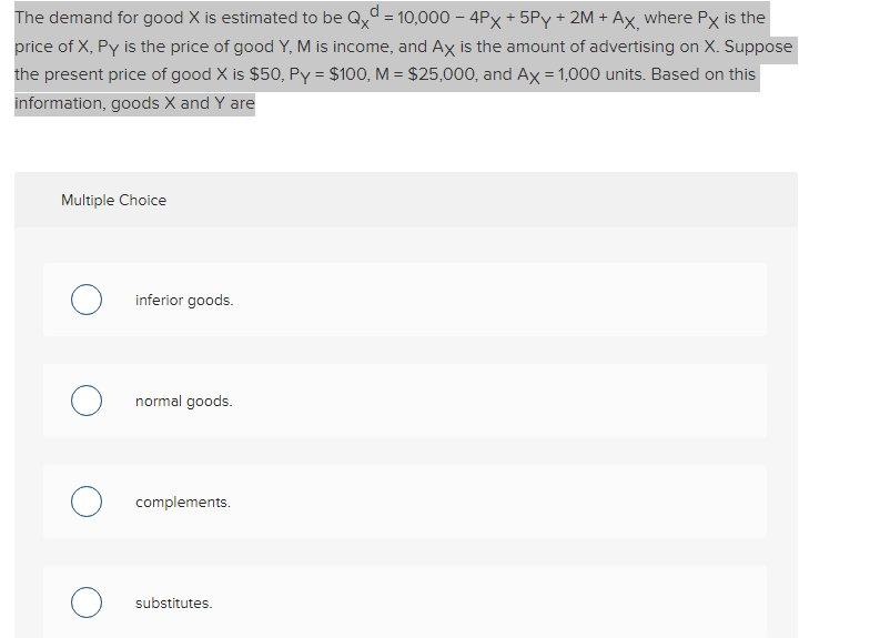 The demand for good X is estimated to be Qxd = 10,000 - 4Px + 5Py + 2M + Ax, where Px is the
price of X, Py is the price of good Y, M is income, and Ax is the amount of advertising on X. Suppose
the present price of good X is $50, Py = $100, M = $25,000, and Ax = 1,000 units. Based on this
information, goods X and Y are
Multiple Choice
о
O
inferior goods.
normal goods.
complements.
substitutes.