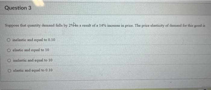 Question 3
Suppose that quantity demand falls by 2% as a result of a 14% increase in price. The price elasticity of demand for this good is
O inelastic and equal to 0.10
elastic and equal to 10
O inelastic and equal to 10
elastic and equal to 0.10