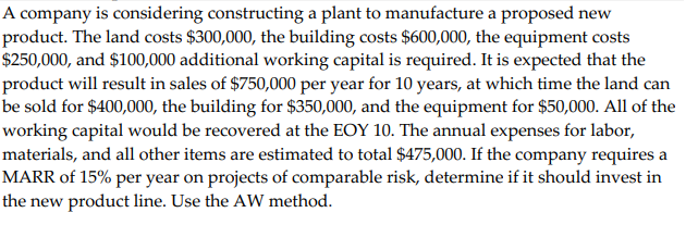 A company is considering constructing a plant to manufacture a proposed new
product. The land costs $300,000, the building costs $600,000, the equipment costs
$250,000, and $100,000 additional working capital is required. It is expected that the
product will result in sales of $750,000 per year for 10 years, at which time the land can
be sold for $400,000, the building for $350,000, and the equipment for $50,000. All of the
working capital would be recovered at the EOY 10. The annual expenses for labor,
materials, and all other items are estimated to total $475,000. If the company requires a
MARR of 15% per year on projects of comparable risk, determine if it should invest in
the new product line. Use the AW method.