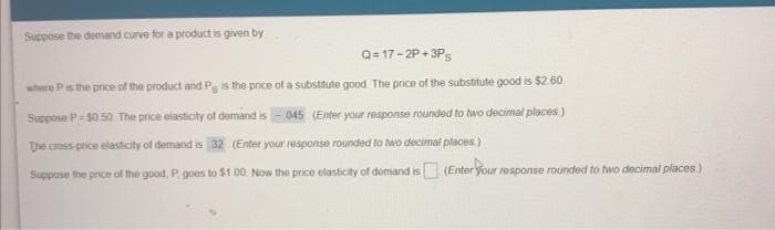 Suppose the demand curve for a product is given by
Q=17-2P+3Ps
where P is the price of the product and Ps is the price of a substitute good. The price of the substitute good is $2.60.
Suppose P=$0.50. The price elasticity of demand is-045 (Enter your response rounded to two decimal places)
The cross-price elasticity of demand is 32 (Enter your response rounded to two decimal places)
Suppose the price of the good, P, goes to $1.00. Now the price elasticity of domand is (Enter your response rounded to two decimal places)