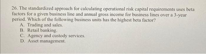 26. The standardized approach for calculating operational risk capital requirements uses beta
factors for a given business line and annual gross income for business lines over a 3-year
period. Which of the following business units has the highest beta factor?
A. Trading and sales.
B. Retail banking.
C. Agency and custody services.
D. Asset management.