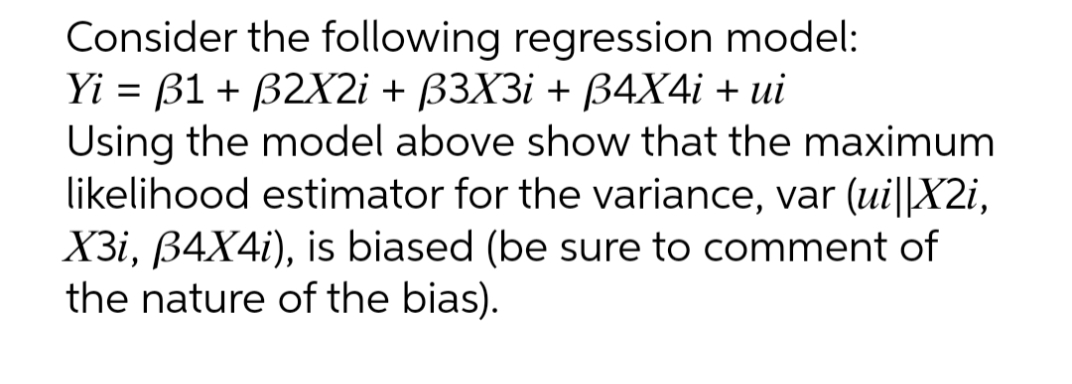 Consider the following regression model:
Yi = B1 + B2X2i + ß3X3i + ß4X4i + ui
Using the model above show that the maximum
likelihood estimator for the variance, var (ui||X2i,
X3i, B4X4i), is biased (be sure to comment of
the nature of the bias).