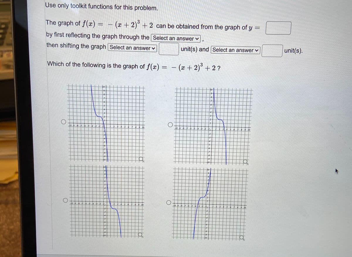 Use only toolkit functions for this problem.
The graph of f(x) = – (x + 2)° + 2 can be obtained from the graph of y
=
by first reflecting the graph through the Select an answer v
then shifting the graph Select an answer v
unit(s) and Select an answer v
unit(s).
Which of the following is the graph of f(x) = – (x + 2)° + 2?
tot
7-
10 9 -8-7 -6 5 3 2
10
10 -P -8 7-5 -5
67 8
9 10
-2
-5-
-8
-8
10
-10 -9 -8 -7 6 -5 4 -3
10-9-8 -7 5 -5
-7
-7
