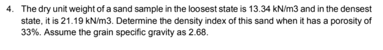 4. The dry unit weight of a sand sample in the loosest state is 13.34 kN/m3 and in the densest
state, it is 21.19 kN/m3. Determine the density index of this sand when it has a porosity of
33%. Assume the grain specific gravity as 2.68.
