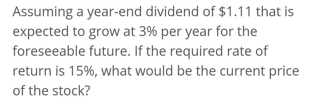 Assuming a year-end dividend of $1.11 that is
expected to grow at 3% per year for the
foreseeable future. If the required rate of
return is 15%, what would be the current price
of the stock?
