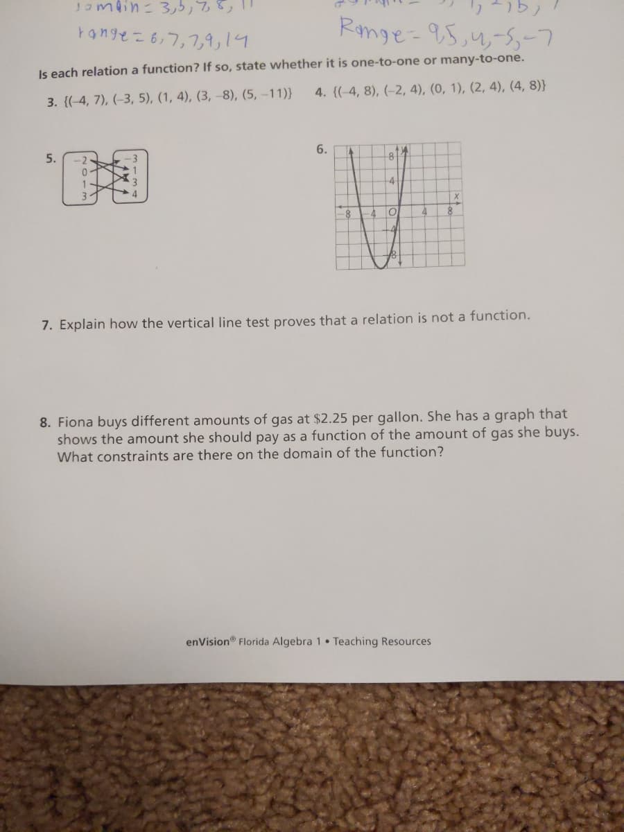 Jompin= 3,5,78,
ד 1,1 ר ,ר,6- Yon3e
Range-95,4,-s,-7
Is each relation a function? If so, state whether it is one-to-one or many-to-one.
4. {(-4, 8), (–2, 4), (0, 1), (2, 4), (4, 8)}
3. {(-4, 7), (-3, 5), (1, 4), (3, –8), (5, -11)}
6.
5.
81
-3
-4
4
-8
-4
7. Explain how the vertical line test proves that a relation is not a function.
8. Fiona buys different amounts of gas at $2.25 per gallon. She has a graph that
shows the amount she should pay as a function of the amount of gas she buys.
What constraints are there on the domain of the function?
enVision® Florida Algebra 1 • Teaching Resources
