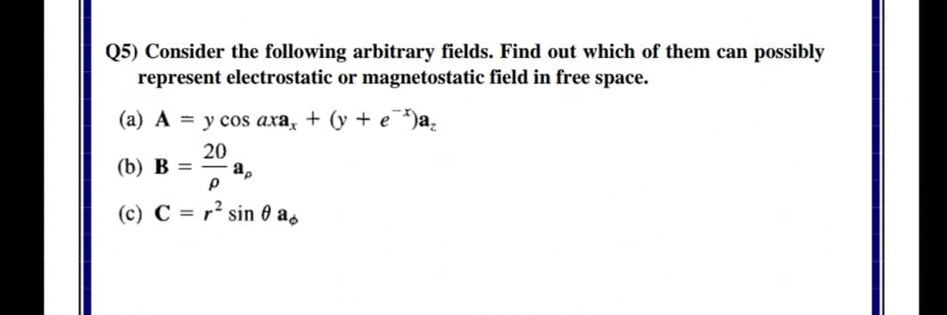 Q5) Consider the following arbitrary fields. Find out which of them can possibly
represent electrostatic or magnetostatic field in free space.
(а) А %3D усos аха, + (у + e *)а,
20
(b) B =
%3D
a,
(c) C = r² sin 0 as
