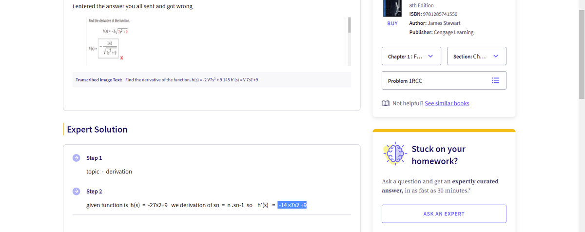 i entered the answer you all sent and got wrong
8th Edition
ISBN: 9781285741550
Find the derivative of the function.
BUY
Author: James Stewart
h(s) = -2/ 7s² + 9
Publisher: Cengage Learning
145
h(s) =
V 7s +9
Chapter 1: F...
Section: Ch...
Transcribed Image Text: Find the derivative of the function. h(s) = -2 V7s? + 9 145 h'(s) =V 7s? +9
Problem 1RCC
9 Not helpful? See similar books
Expert Solution
Stuck on your
Step 1
homework?
topic - derivation
Ask a question and get an expertly curated
Step 2
answer, in as fast as 30 minutes.*
given function is h(s) = -27s2+9 we derivation of sn = n.sn-1 so h'(s) = -14 s7s2 +9
ASK AN EXPERT
>
!!
