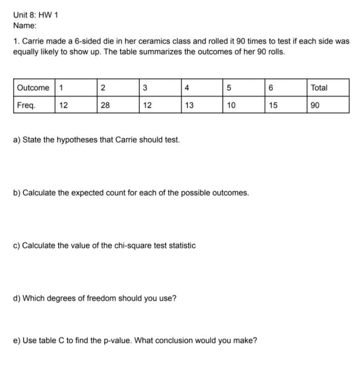 Unit 8: HW 1
Name:
1. Carrie made a 6-sided die in her ceramics class and rolled it 90 times to test if each side was
equally likely to show up. The table summarizes the outcomes of her 90 rolls.
Outcome 1
2
3
4
5
Total
Freq.
12
28
12
13
10
15
90
a) State the hypotheses that Carrie should test.
b) Calculate the expected count for each of the possible outcomes.
c) Calculate the value of the chi-square test statistic
d) Which degrees of freedom should you use?
e) Use table C to find the p-value. What conclusion would you make?
