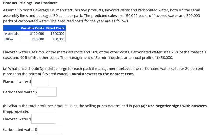 Product Pricing: Two Products
Assume Spindrift Beverage Co. manufactures two products, flavored water and carbonated water, both on the same
assembly lines and packaged 30 cans per pack. The predicted sales are 150,000 packs of flavored water and 500,000
packs of carbonated water. The predicted costs for the year are as follows.
Variable Costs Fixed Costs
$100,000
$600,000
250,000
900,000
Materials
Other
Flavored water uses 25% of the materials costs and 10% of the other costs. Carbonated water uses 75% of the materials
costs and 90% of the other costs. The management of Spindrift desires an annual profit of $450,000.
(a) What price should Spindrift charge for each pack if management believes the carbonated water sells for 20 percent
more than the price of flavored water? Round answers to the nearest cent.
Flavored water $
Carbonated water $
(b) What is the total profit per product using the selling prices determined in part (a)? Use negative signs with answers,
if appropriate.
Flavored water $
Carbonated water $