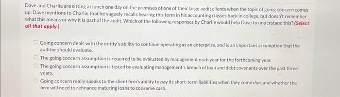 Dave and Charlie are sitting at lunch one day on the premises of one of their large audit clients when the topic of going concern comes
up. Dave mentions to Charlie that he vaguely recalls hearing this term in his accounting classes back in college, but doesn't remember
what this means or why it is part of the audit. Which of the following responses by Charlie would help Dave to understand this? (Select
all that apply.)
Going concern deals with the entity's ability to continue operating as an enterprise, and is an important assumption that the
auditor should evaluate.
The going concern assumption is required to be evaluated by management each year for the forthcoming year.
The going concern assumption is tested by evaluating management's breach of loan and debt covenants over the past three
years.
Going concern really speaks to the client firm's ability to pay its short-term liabilities when they come due, and whether the
firm will need to refinance maturing loans to conserve cash.