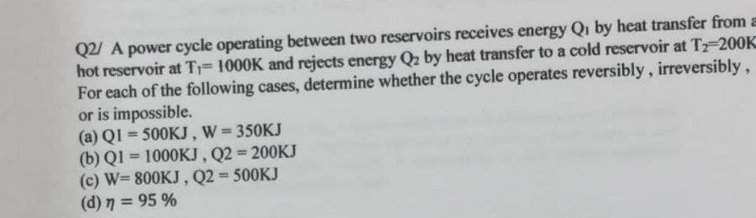 Q2/ A power cycle operating between two reservoirs receives energy Qi by heat transfer from a
hot reservoir at T 1000K and rejects energy Q2 by heat transfer to a cold reservoir at Tz-200K
For each of the following cases, determine whether the cycle operates reversibly, irreversibly,
or is impossible.
(a) QI = 500KJ, W 350KJ
(b) Q1 = 1000KJ, Q2 200KJ
(c) W= 800KJ, Q2 = 500KJ
(d) 7 = 95 %
%3D
%3D
