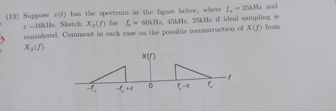 (13) Suppose r(t) has the spectrum in the figure below, where f = 25kHz and
e =10kHz. Sketch Xs(f) for f= 60kHz, 45kHz, 25kHz if ideal sampling is
considered. Comment in each case on the possible reconstruction of X(f) from
Xs(f)-
X(f)
-f,
0.
fo
