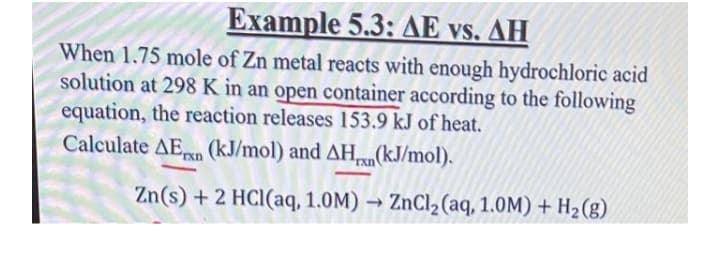 Example 5.3: AE vs. AH
When 1.75 mole of Zn metal reacts with enough hydrochloric acid
solution at 298 K in an open container according to the following
equation, the reaction releases 153.9 kJ of heat.
Calculate AEn (kJ/mol) and AH,n(kJ/mol).
rxn
Zn(s) + 2 HCl(aq, 1.0M) → ZnCl2(aq, 1.0M) + H2(g)
