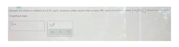 Calculate the volume in milliliters of a 0.54 mol/L aluminum sulfate solution that contains 100. mmol of aluminum sulfate
Round your answer to
2 significant digits.
ml.
