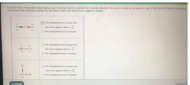 In each of the molecules drawn below one chemical bond is colored red. Decide whether this bond is likely to be polar or not. Ir the bond is likely to be polar,
write down the chemical symbol for the atom which will have more negative charge.
The highlighted bond is polar and
the more negatiive atom is U
O The highlighted bond is nonpolar.
O The highlighted bond is polar and
:Br-F:
the more negative atom is
O The highighted bond is nongolar
O The highlighted bond is polar and
the more negative atom is L
:0-II
O The highlighted bọnd ie nongolar
Continue
Subait A
:0:

