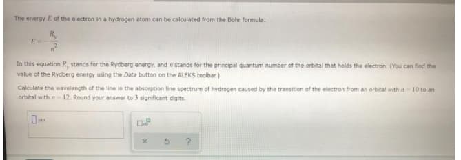 The energy E of the electron in a hydrogen atom can be calculated from the Bohr formula:
E=
In this equation R, stands for the Rydberg energy, and n stands for the principal quantum number of the orbital that holds the electron. (You can find the
value of the Rydberg energy using the Data button on the ALEKS toolbar.)
Calculate the wavelength of the line in the absorption line spectrum of hydrogen caused by the transition of the electron from an orbital with n 10 to an
orbital with n 12. Round your answer to 3 significant digits.
